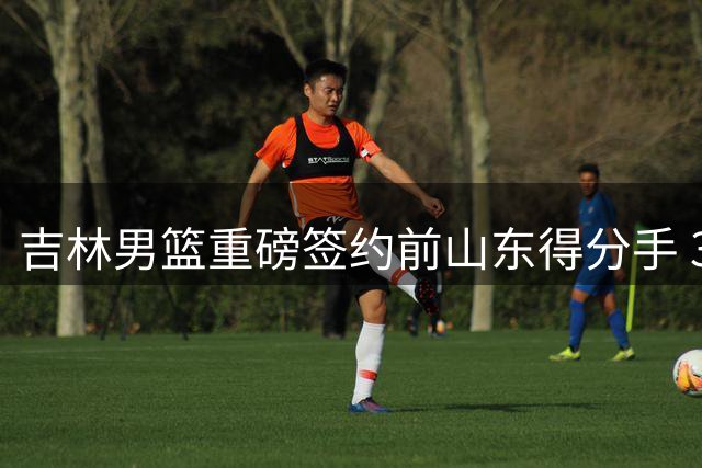 吉林男篮重磅签约前山东得分手 33岁老将能否激活东北虎进攻端？