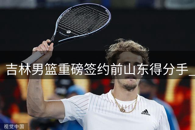 吉林男篮重磅签约前山东得分手 33岁老将能否激活东北虎进攻端？