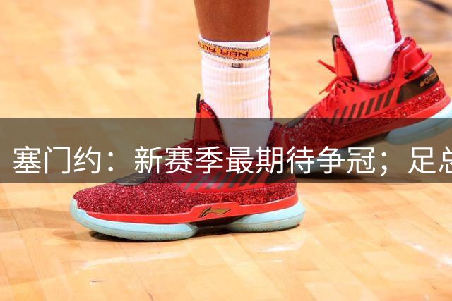 塞门约：新赛季最期待争冠；足总杯决赛进球是最难忘时刻之一