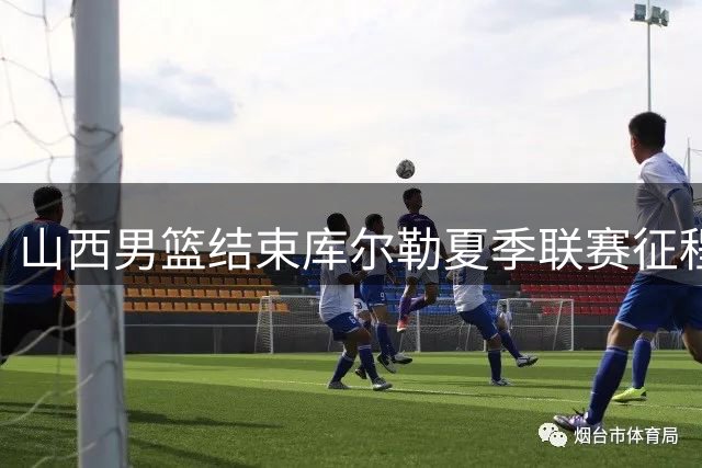 山西男篮结束库尔勒夏季联赛征程，收获第三名佳绩