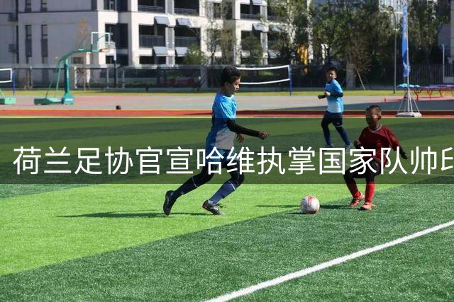 荷兰足协官宣哈维执掌国家队帅印 合约延续至2030世界杯