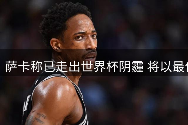萨卡称已走出世界杯阴霾 将以最佳状态迎战新赛季