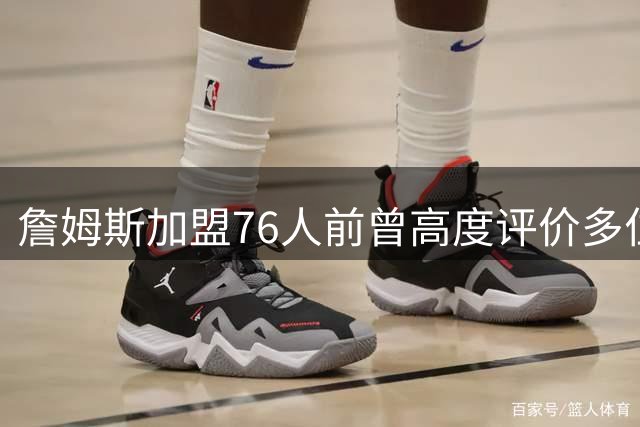 詹姆斯加盟76人前曾高度评价多位费城球员