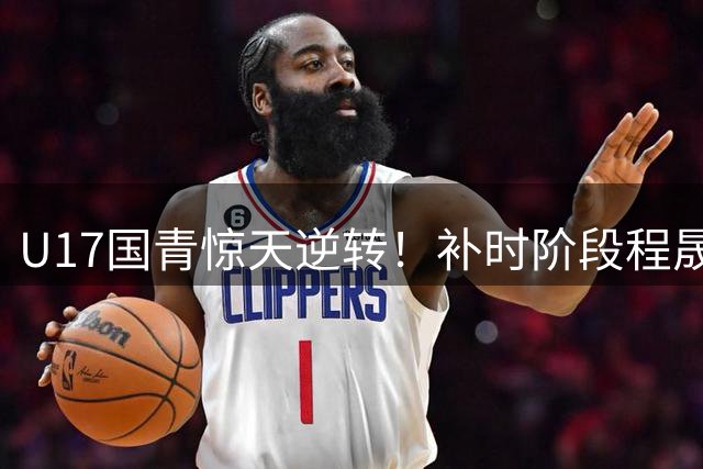 U17国青惊天逆转！补时阶段程晟涵头球绝杀英超豪门